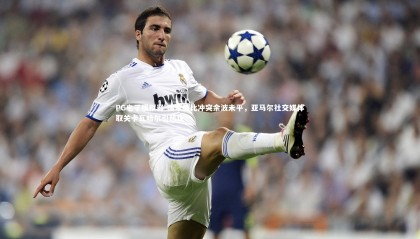 PG电子模拟器-国家德比冲突余波未平，亚马尔社交媒体取关卡瓦哈尔引热议