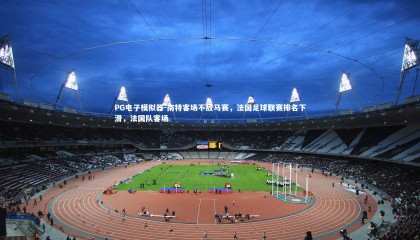 PG电子模拟器-南特客场不敌马赛，法国足球联赛排名下滑，法国队客场