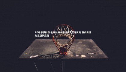 PG电子模拟器-北京队战术灵活多变坚守优势 鏖战告捷彰显强队底蕴