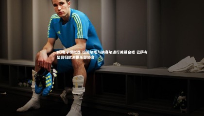 PG电子模拟器-拉波尔塔与纳赛尔进行关键会晤 巴萨有望回归欧洲俱乐部协会