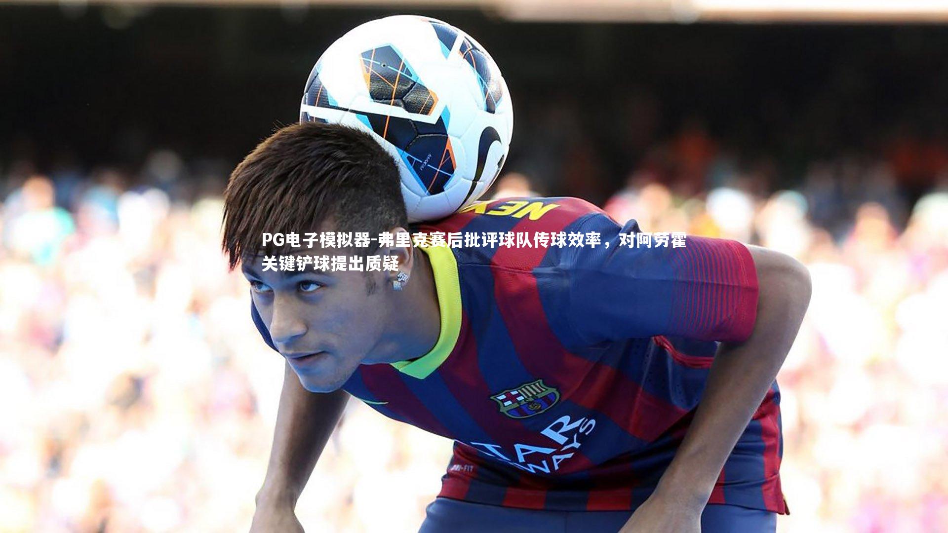 弗里克赛后批评球队传球效率,对阿劳霍关键铲球提出质疑